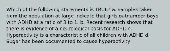 Which of the following statements is TRUE? a. samples taken from the population at large indicate that girls outnumber boys with ADHD at a ratio of 3 to 1. b. Recent research shows that there is evidence of a neurological basis for ADHD c. Hyperactivity is a characteristic of all children with ADHD d. Sugar has been documented to cause hyperactivity