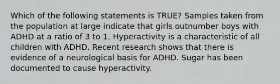 Which of the following statements is TRUE? Samples taken from the population at large indicate that girls outnumber boys with ADHD at a ratio of 3 to 1. Hyperactivity is a characteristic of all children with ADHD. Recent research shows that there is evidence of a neurological basis for ADHD. Sugar has been documented to cause hyperactivity.