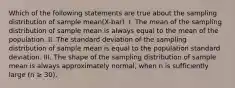 Which of the following statements are true about the sampling distribution of sample mean(X-bar). I. The mean of the sampling distribution of sample mean is always equal to the mean of the population. II. The standard deviation of the sampling distribution of sample mean is equal to the population standard deviation. III. The shape of the sampling distribution of sample mean is always approximately normal, when n is sufficiently large (n ≥ 30).