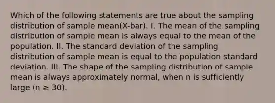 Which of the following statements are true about the sampling distribution of sample mean(X-bar). I. The mean of the sampling distribution of sample mean is always equal to the mean of the population. II. The standard deviation of the sampling distribution of sample mean is equal to the population standard deviation. III. The shape of the sampling distribution of sample mean is always approximately normal, when n is sufficiently large (n ≥ 30).