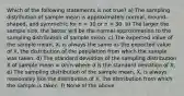 Which of the following statements is not true? a) The sampling distribution of sample mean is approximately normal, mound-shaped, and symmetric for n > 30 or n = 30. b) The larger the sample size, the better will be the normal approximation to the sampling distribution of sample mean. c) The expected value of the sample mean, X, is always the same as the expected value of X, the distribution of the population from which the sample was taken. d) The standard deviation of the sampling distribution X of sample mean = σ/√n where σ is the standard deviation of X. e) The sampling distribution of the sample mean, X, is always reasonably like the distribution of X, the distribution from which the sample is taken. f) None of the above