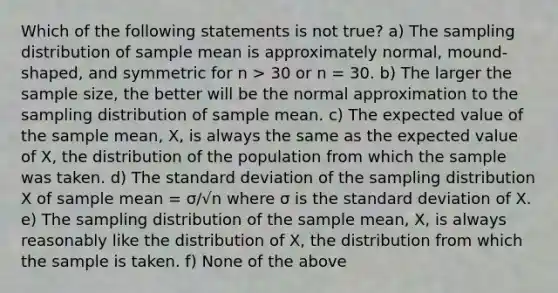 Which of the following statements is not true? a) The sampling distribution of sample mean is approximately normal, mound-shaped, and symmetric for n > 30 or n = 30. b) The larger the sample size, the better will be the normal approximation to the sampling distribution of sample mean. c) The expected value of the sample mean, X, is always the same as the expected value of X, the distribution of the population from which the sample was taken. d) The standard deviation of the sampling distribution X of sample mean = σ/√n where σ is the standard deviation of X. e) The sampling distribution of the sample mean, X, is always reasonably like the distribution of X, the distribution from which the sample is taken. f) None of the above