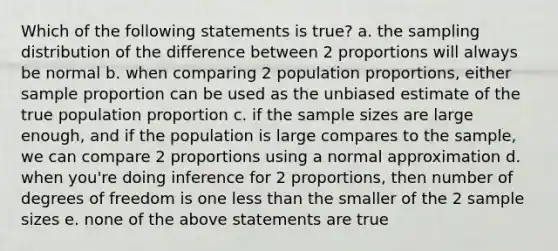 Which of the following statements is true? a. the sampling distribution of the difference between 2 proportions will always be normal b. when comparing 2 population proportions, either sample proportion can be used as the unbiased estimate of the true population proportion c. if the sample sizes are large enough, and if the population is large compares to the sample, we can compare 2 proportions using a normal approximation d. when you're doing inference for 2 proportions, then number of degrees of freedom is one less than the smaller of the 2 sample sizes e. none of the above statements are true