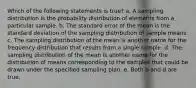 Which of the following statements is true? a. A sampling distribution is the probability distribution of elements from a particular sample. b. The standard error of the mean is the standard deviation of the sampling distribution of sample means. c. The sampling distribution of the mean is another name for the frequency distribution that results from a single sample. d. The sampling distribution of the mean is another name for the distribution of means corresponding to the samples that could be drawn under the specified sampling plan. e. Both b and d are true.