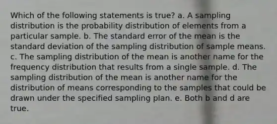 Which of the following statements is true? a. A sampling distribution is the probability distribution of elements from a particular sample. b. The standard error of the mean is the standard deviation of the sampling distribution of sample means. c. The sampling distribution of the mean is another name for the frequency distribution that results from a single sample. d. The sampling distribution of the mean is another name for the distribution of means corresponding to the samples that could be drawn under the specified sampling plan. e. Both b and d are true.