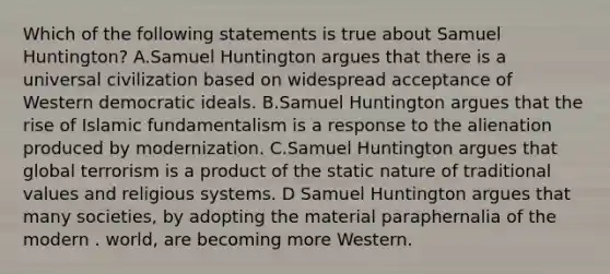 Which of the following statements is true about Samuel Huntington? A.Samuel Huntington argues that there is a universal civilization based on widespread acceptance of Western democratic ideals. B.Samuel Huntington argues that the rise of Islamic fundamentalism is a response to the alienation produced by modernization. C.Samuel Huntington argues that global terrorism is a product of the static nature of traditional values and religious systems. D Samuel Huntington argues that many societies, by adopting the material paraphernalia of the modern . world, are becoming more Western.