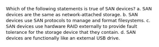 Which of the following statements is true of SAN devices? a. SAN devices are the same as network-attached storage. b. SAN devices use SAN protocols to manage and format filesystems. c. SAN devices use hardware RAID externally to provide fault tolerance for the storage device that they contain. d. SAN devices are functionally like an external USB drive.