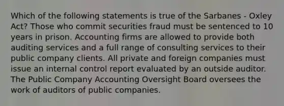 Which of the following statements is true of the Sarbanes - Oxley Act? Those who commit securities fraud must be sentenced to 10 years in prison. Accounting firms are allowed to provide both auditing services and a full range of consulting services to their public company clients. All private and foreign companies must issue an internal control report evaluated by an outside auditor. The Public Company Accounting Oversight Board oversees the work of auditors of public companies.