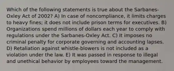 Which of the following statements is true about the Sarbanes-Oxley Act of 2002? A) In case of noncompliance, it limits charges to heavy fines; it does not include prison terms for executives. B) Organizations spend millions of dollars each year to comply with regulations under the Sarbanes-Oxley Act. C) It imposes no criminal penalty for corporate governing and accounting lapses. D) Retaliation against whistle-blowers is not included as a violation under the law. E) It was passed in response to illegal and unethical behavior by employees toward the management.