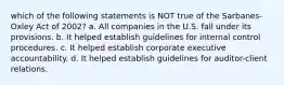 which of the following statements is NOT true of the Sarbanes-Oxley Act of 2002? a. All companies in the U.S. fall under its provisions. b. It helped establish guidelines for internal control procedures. c. It helped establish corporate executive accountability. d. It helped establish guidelines for auditor-client relations.