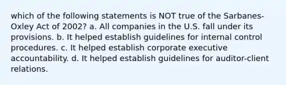 which of the following statements is NOT true of the Sarbanes-Oxley Act of 2002? a. All companies in the U.S. fall under its provisions. b. It helped establish guidelines for <a href='https://www.questionai.com/knowledge/kjj42owoAP-internal-control' class='anchor-knowledge'>internal control</a> procedures. c. It helped establish corporate executive accountability. d. It helped establish guidelines for auditor-client relations.