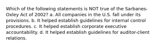 Which of the following statements is NOT true of the Sarbanes-Oxley Act of 2002? a. All companies in the U.S. fall under its provisions. b. It helped establish guidelines for internal control procedures. c. It helped establish corporate executive accountability. d. It helped establish guidelines for auditor-client relations.