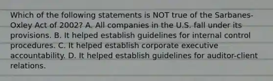 Which of the following statements is NOT true of the Sarbanes-Oxley Act of 2002? A. All companies in the U.S. fall under its provisions. B. It helped establish guidelines for internal control procedures. C. It helped establish corporate executive accountability. D. It helped establish guidelines for auditor-client relations.