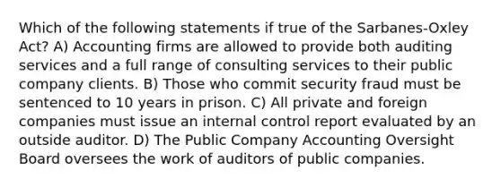 Which of the following statements if true of the Sarbanes-Oxley Act? A) Accounting firms are allowed to provide both auditing services and a full range of consulting services to their public company clients. B) Those who commit security fraud must be sentenced to 10 years in prison. C) All private and foreign companies must issue an internal control report evaluated by an outside auditor. D) The Public Company Accounting Oversight Board oversees the work of auditors of public companies.