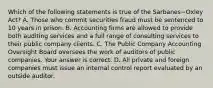 Which of the following statements is true of the Sarbanes−Oxley ​Act? A. Those who commit securities fraud must be sentenced to 10 years in prison. B. Accounting firms are allowed to provide both auditing services and a full range of consulting services to their public company clients. C. The Public Company Accounting Oversight Board oversees the work of auditors of public companies. Your answer is correct. D. All private and foreign companies must issue an internal control report evaluated by an outside auditor.