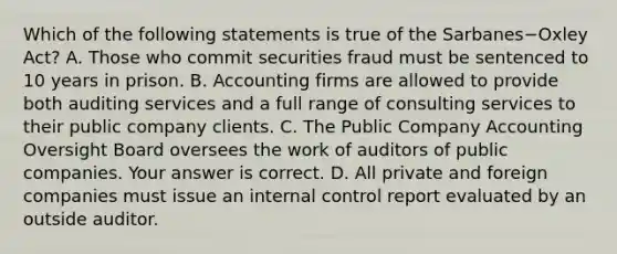 Which of the following statements is true of the Sarbanes−Oxley ​Act? A. Those who commit securities fraud must be sentenced to 10 years in prison. B. Accounting firms are allowed to provide both auditing services and a full range of consulting services to their public company clients. C. The Public Company Accounting Oversight Board oversees the work of auditors of public companies. Your answer is correct. D. All private and foreign companies must issue an internal control report evaluated by an outside auditor.