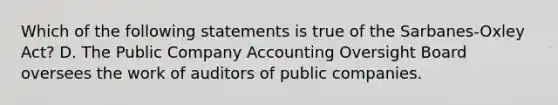 Which of the following statements is true of the Sarbanes-Oxley ​Act? D. The Public Company Accounting Oversight Board oversees the work of auditors of public companies.