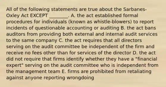 All of the following statements are true about the Sarbanes-Oxley Act EXCEPT ________. A. the act established formal procedures for individuals (known as whistle-blowers) to report incidents of questionable accounting or auditing B. the act bans auditors from providing both external and internal audit services to the same company C. the act requires that all directors serving on the audit committee be independent of the firm and receive no fees other than for services of the director D. the act did not require that firms identify whether they have a "financial expert" serving on the audit committee who is independent from the management team E. firms are prohibited from retaliating against anyone reporting wrongdoing