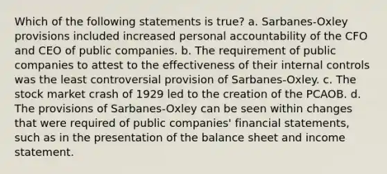 Which of the following statements is true? a. Sarbanes-Oxley provisions included increased personal accountability of the CFO and CEO of public companies. b. The requirement of public companies to attest to the effectiveness of their <a href='https://www.questionai.com/knowledge/kjj42owoAP-internal-control' class='anchor-knowledge'>internal control</a>s was the least controversial provision of Sarbanes-Oxley. c. The stock market crash of 1929 led to the creation of the PCAOB. d. The provisions of Sarbanes-Oxley can be seen within changes that were required of public companies' <a href='https://www.questionai.com/knowledge/kFBJaQCz4b-financial-statements' class='anchor-knowledge'>financial statements</a>, such as in the presentation of the balance sheet and <a href='https://www.questionai.com/knowledge/kCPMsnOwdm-income-statement' class='anchor-knowledge'>income statement</a>.