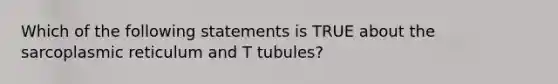 Which of the following statements is TRUE about the sarcoplasmic reticulum and T tubules?