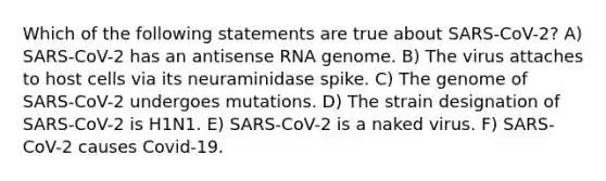 Which of the following statements are true about SARS-CoV-2? A) SARS-CoV-2 has an antisense RNA genome. B) The virus attaches to host cells via its neuraminidase spike. C) The genome of SARS-CoV-2 undergoes mutations. D) The strain designation of SARS-CoV-2 is H1N1. E) SARS-CoV-2 is a naked virus. F) SARS-CoV-2 causes Covid-19.