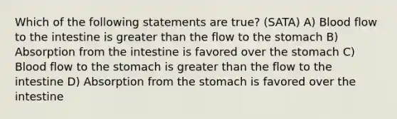 Which of the following statements are true? (SATA) A) Blood flow to the intestine is greater than the flow to the stomach B) Absorption from the intestine is favored over the stomach C) Blood flow to the stomach is greater than the flow to the intestine D) Absorption from the stomach is favored over the intestine