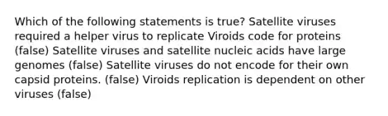 Which of the following statements is true? Satellite viruses required a helper virus to replicate Viroids code for proteins (false) Satellite viruses and satellite nucleic acids have large genomes (false) Satellite viruses do not encode for their own capsid proteins. (false) Viroids replication is dependent on other viruses (false)