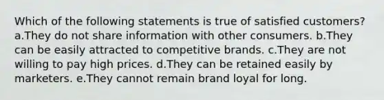 Which of the following statements is true of satisfied customers? a.They do not share information with other consumers. b.They can be easily attracted to competitive brands. c.They are not willing to pay high prices. d.They can be retained easily by marketers. e.They cannot remain brand loyal for long.