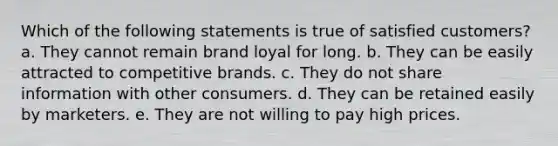 Which of the following statements is true of satisfied customers? a. They cannot remain brand loyal for long. b. They can be easily attracted to competitive brands. c. They do not share information with other consumers. d. They can be retained easily by marketers. e. They are not willing to pay high prices.