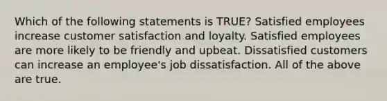 Which of the following statements is TRUE? Satisfied employees increase customer satisfaction and loyalty. Satisfied employees are more likely to be friendly and upbeat. Dissatisfied customers can increase an employee's job dissatisfaction. All of the above are true.