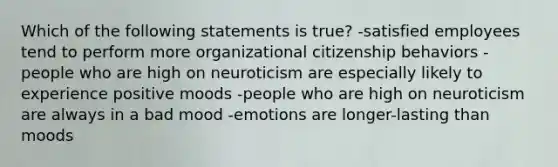 Which of the following statements is true? -satisfied employees tend to perform more organizational citizenship behaviors -people who are high on neuroticism are especially likely to experience positive moods -people who are high on neuroticism are always in a bad mood -emotions are longer-lasting than moods