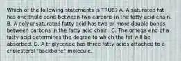 Which of the following statements is TRUE? A. A saturated fat has one triple bond between two carbons in the fatty acid chain. B. A polyunsaturated fatty acid has two or more double bonds between carbons in the fatty acid chain. C. The omega end of a fatty acid determines the degree to which the fat will be absorbed. D. A triglyceride has three fatty acids attached to a cholesterol "backbone" molecule.