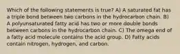 Which of the following statements is true? A) A saturated fat has a triple bond between two carbons in the hydrocarbon chain. B) A polyunsaturated fatty acid has two or more double bonds between carbons in the hydrocarbon chain. C) The omega end of a fatty acid molecule contains the acid group. D) Fatty acids contain nitrogen, hydrogen, and carbon.