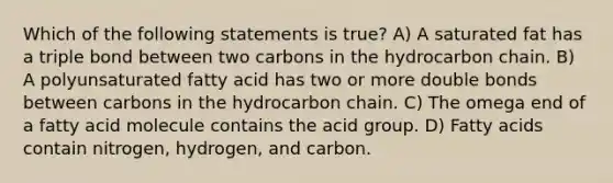 Which of the following statements is true? A) A saturated fat has a triple bond between two carbons in the hydrocarbon chain. B) A polyunsaturated fatty acid has two or more double bonds between carbons in the hydrocarbon chain. C) The omega end of a fatty acid molecule contains the acid group. D) Fatty acids contain nitrogen, hydrogen, and carbon.