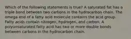 Which of the following statements is true? A saturated fat has a triple bond between two carbons in the hydrocarbon chain. The omega end of a fatty acid molecule contains the acid group. Fatty acids contain nitrogen, hydrogen, and carbon. A polyunsaturated fatty acid has two or more double bonds between carbons in the hydrocarbon chain.