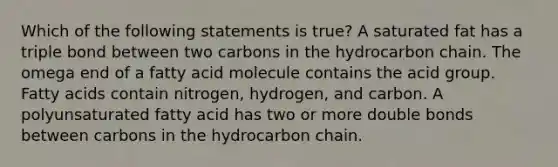 Which of the following statements is true? A saturated fat has a triple bond between two carbons in the hydrocarbon chain. The omega end of a fatty acid molecule contains the acid group. Fatty acids contain nitrogen, hydrogen, and carbon. A polyunsaturated fatty acid has two or more double bonds between carbons in the hydrocarbon chain.