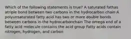 Which of the following statements is true? A saturated fathas atriple bond between two carbons in the hydrocarbon chain A polyunsaturated fatty acid has two or more double bonds between carbons in the hydrocarbonchain The omega end of a fatty acid molecule contains the acid group Fatty acids contain nitrogen, hydrogen, and carbon