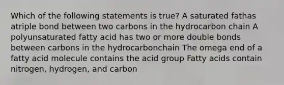 Which of the following statements is true? A saturated fathas atriple bond between two carbons in the hydrocarbon chain A polyunsaturated fatty acid has two or more double bonds between carbons in the hydrocarbonchain The omega end of a fatty acid molecule contains the acid group Fatty acids contain nitrogen, hydrogen, and carbon