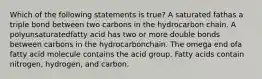 Which of the following statements is true? A saturated fathas a triple bond between two carbons in the hydrocarbon chain. A polyunsaturatedfatty acid has two or more double bonds between carbons in the hydrocarbonchain. The omega end ofa fatty acid molecule contains the acid group. Fatty acids contain nitrogen, hydrogen, and carbon.