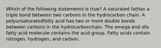 Which of the following statements is true? A saturated fathas a triple bond between two carbons in the hydrocarbon chain. A polyunsaturatedfatty acid has two or more double bonds between carbons in the hydrocarbonchain. The omega end ofa fatty acid molecule contains the acid group. Fatty acids contain nitrogen, hydrogen, and carbon.