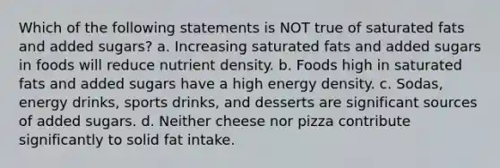 Which of the following statements is NOT true of saturated fats and added sugars? a. Increasing saturated fats and added sugars in foods will reduce nutrient density. b. Foods high in saturated fats and added sugars have a high energy density. c. Sodas, energy drinks, sports drinks, and desserts are significant sources of added sugars. d. Neither cheese nor pizza contribute significantly to solid fat intake.