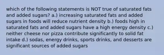 which of the following statements is NOT true of saturated fats and added sugars? a.) increasing saturated fats and added sugars in foods will reduce nutrient density b.) foods high in saturated fats and added sugars have a high energy density c.) neither cheese nor pizza contribute significantly to solid fat intake d.) sodas, energy drinks, sports drinks, and desserts are significant sources of added sugars