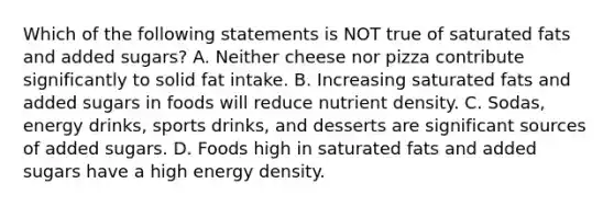 Which of the following statements is NOT true of saturated fats and added sugars? A. Neither cheese nor pizza contribute significantly to solid fat intake. B. Increasing saturated fats and added sugars in foods will reduce nutrient density. C. Sodas, energy drinks, sports drinks, and desserts are significant sources of added sugars. D. Foods high in saturated fats and added sugars have a high energy density.