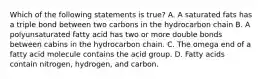 Which of the following statements is true? A. A saturated fats has a triple bond between two carbons in the hydrocarbon chain B. A polyunsaturated fatty acid has two or more double bonds between cabins in the hydrocarbon chain. C. The omega end of a fatty acid molecule contains the acid group. D. Fatty acids contain nitrogen, hydrogen, and carbon.