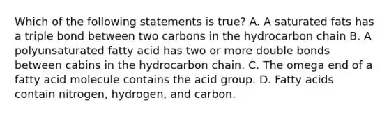 Which of the following statements is true? A. A saturated fats has a triple bond between two carbons in the hydrocarbon chain B. A polyunsaturated fatty acid has two or more double bonds between cabins in the hydrocarbon chain. C. The omega end of a fatty acid molecule contains the acid group. D. Fatty acids contain nitrogen, hydrogen, and carbon.