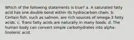 Which of the following statements is true? a. A saturated fatty acid has one double bond within its hydrocarbon chain. b. Certain fish, such as salmon, are rich sources of omega-3 fatty acids. c. Trans fatty acids are naturally in many foods. d. The human body can convert simple carbohydrates into alpha-linolenic acid.