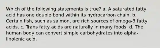 Which of the following statements is true? a. A saturated fatty acid has one double bond within its hydrocarbon chain. b. Certain fish, such as salmon, are rich sources of omega-3 fatty acids. c. Trans fatty acids are naturally in many foods. d. The human body can convert simple carbohydrates into alpha-linolenic acid.