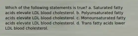 Which of the following statements is true? a. Saturated fatty acids elevate LDL blood cholesterol. b. Polyunsaturated fatty acids elevate LDL blood cholesterol. c. Monounsaturated fatty acids elevate LDL blood cholesterol. d. Trans fatty acids lower LDL blood cholesterol.