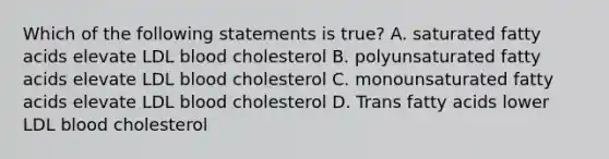 Which of the following statements is true? A. saturated fatty acids elevate LDL blood cholesterol B. polyunsaturated fatty acids elevate LDL blood cholesterol C. monounsaturated fatty acids elevate LDL blood cholesterol D. Trans fatty acids lower LDL blood cholesterol