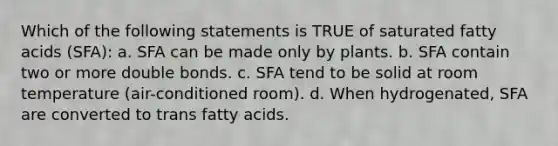 Which of the following statements is TRUE of saturated fatty acids (SFA): a. SFA can be made only by plants. b. SFA contain two or more double bonds. c. SFA tend to be solid at room temperature (air-conditioned room). d. When hydrogenated, SFA are converted to trans fatty acids.